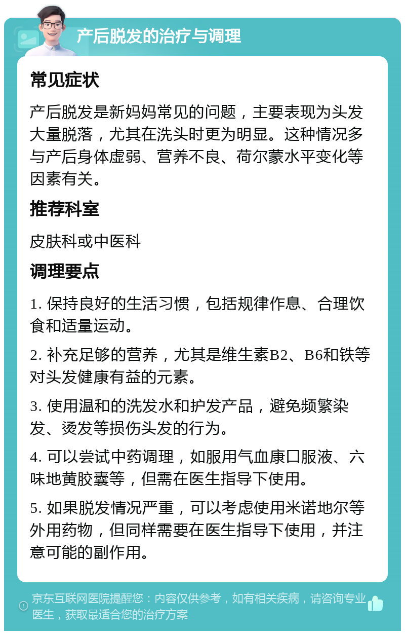 产后脱发的治疗与调理 常见症状 产后脱发是新妈妈常见的问题，主要表现为头发大量脱落，尤其在洗头时更为明显。这种情况多与产后身体虚弱、营养不良、荷尔蒙水平变化等因素有关。 推荐科室 皮肤科或中医科 调理要点 1. 保持良好的生活习惯，包括规律作息、合理饮食和适量运动。 2. 补充足够的营养，尤其是维生素B2、B6和铁等对头发健康有益的元素。 3. 使用温和的洗发水和护发产品，避免频繁染发、烫发等损伤头发的行为。 4. 可以尝试中药调理，如服用气血康口服液、六味地黄胶囊等，但需在医生指导下使用。 5. 如果脱发情况严重，可以考虑使用米诺地尔等外用药物，但同样需要在医生指导下使用，并注意可能的副作用。