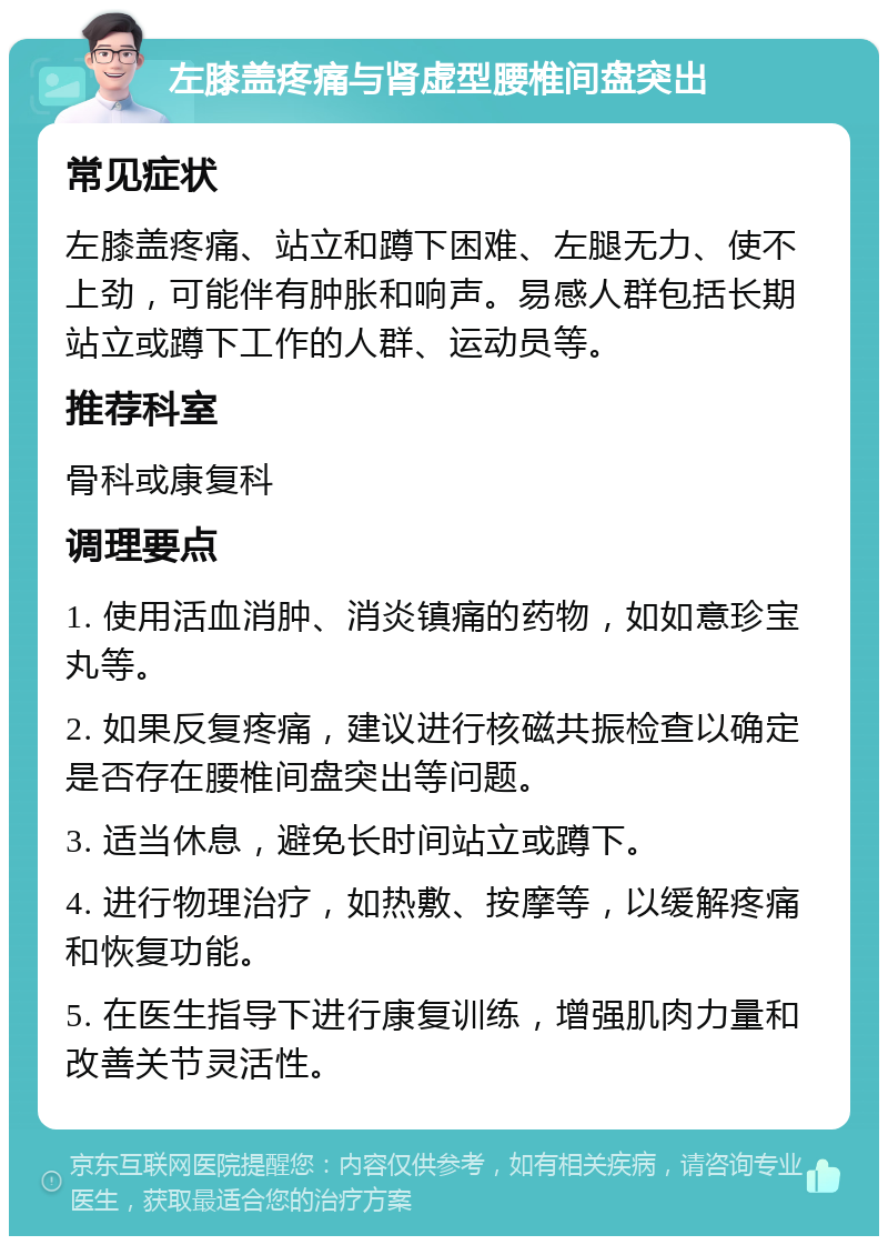 左膝盖疼痛与肾虚型腰椎间盘突出 常见症状 左膝盖疼痛、站立和蹲下困难、左腿无力、使不上劲，可能伴有肿胀和响声。易感人群包括长期站立或蹲下工作的人群、运动员等。 推荐科室 骨科或康复科 调理要点 1. 使用活血消肿、消炎镇痛的药物，如如意珍宝丸等。 2. 如果反复疼痛，建议进行核磁共振检查以确定是否存在腰椎间盘突出等问题。 3. 适当休息，避免长时间站立或蹲下。 4. 进行物理治疗，如热敷、按摩等，以缓解疼痛和恢复功能。 5. 在医生指导下进行康复训练，增强肌肉力量和改善关节灵活性。