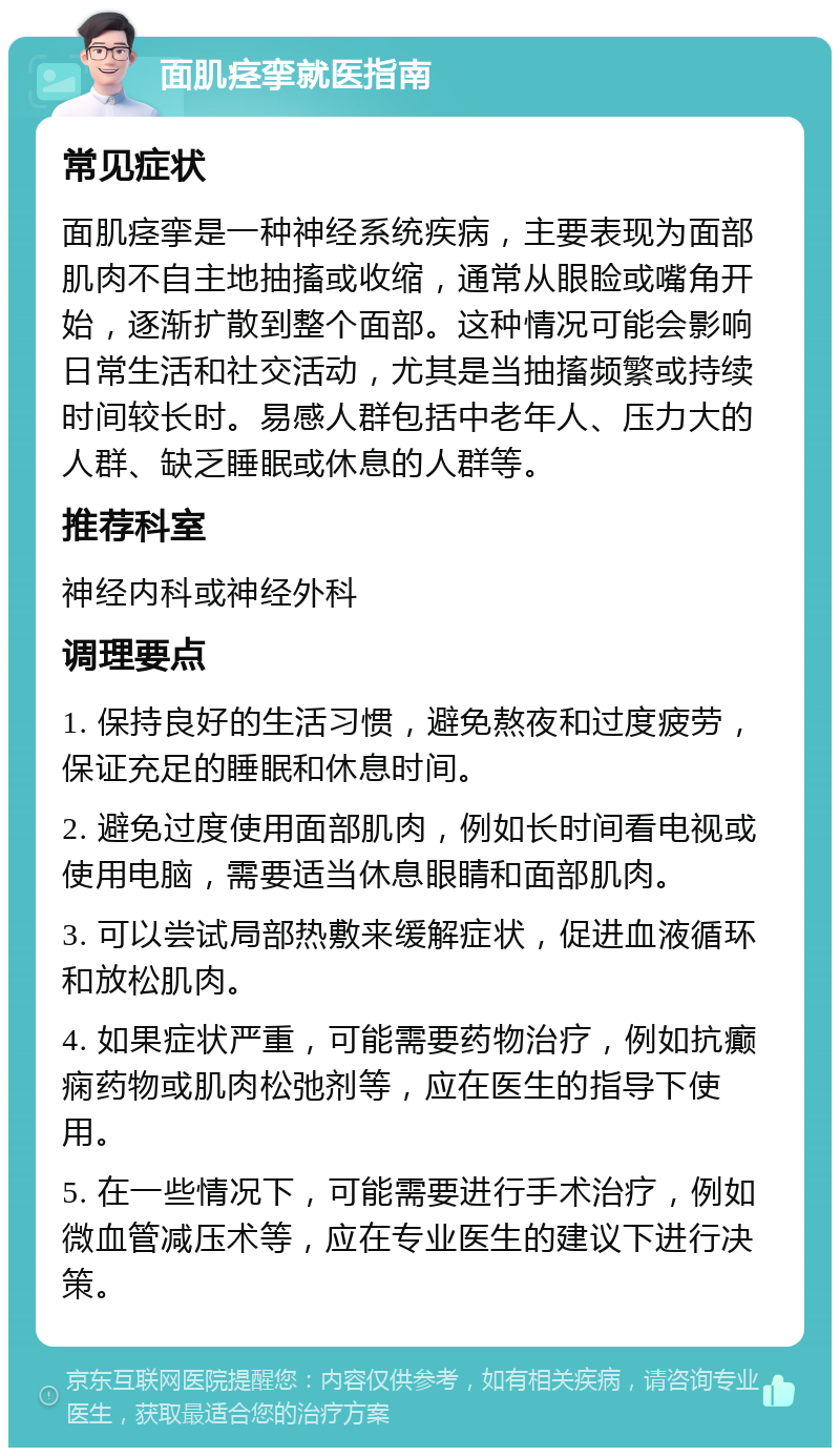 面肌痉挛就医指南 常见症状 面肌痉挛是一种神经系统疾病，主要表现为面部肌肉不自主地抽搐或收缩，通常从眼睑或嘴角开始，逐渐扩散到整个面部。这种情况可能会影响日常生活和社交活动，尤其是当抽搐频繁或持续时间较长时。易感人群包括中老年人、压力大的人群、缺乏睡眠或休息的人群等。 推荐科室 神经内科或神经外科 调理要点 1. 保持良好的生活习惯，避免熬夜和过度疲劳，保证充足的睡眠和休息时间。 2. 避免过度使用面部肌肉，例如长时间看电视或使用电脑，需要适当休息眼睛和面部肌肉。 3. 可以尝试局部热敷来缓解症状，促进血液循环和放松肌肉。 4. 如果症状严重，可能需要药物治疗，例如抗癫痫药物或肌肉松弛剂等，应在医生的指导下使用。 5. 在一些情况下，可能需要进行手术治疗，例如微血管减压术等，应在专业医生的建议下进行决策。