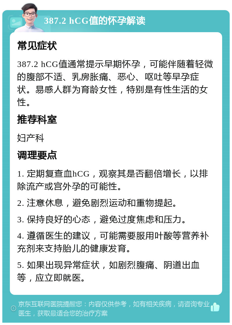 387.2 hCG值的怀孕解读 常见症状 387.2 hCG值通常提示早期怀孕，可能伴随着轻微的腹部不适、乳房胀痛、恶心、呕吐等早孕症状。易感人群为育龄女性，特别是有性生活的女性。 推荐科室 妇产科 调理要点 1. 定期复查血hCG，观察其是否翻倍增长，以排除流产或宫外孕的可能性。 2. 注意休息，避免剧烈运动和重物提起。 3. 保持良好的心态，避免过度焦虑和压力。 4. 遵循医生的建议，可能需要服用叶酸等营养补充剂来支持胎儿的健康发育。 5. 如果出现异常症状，如剧烈腹痛、阴道出血等，应立即就医。