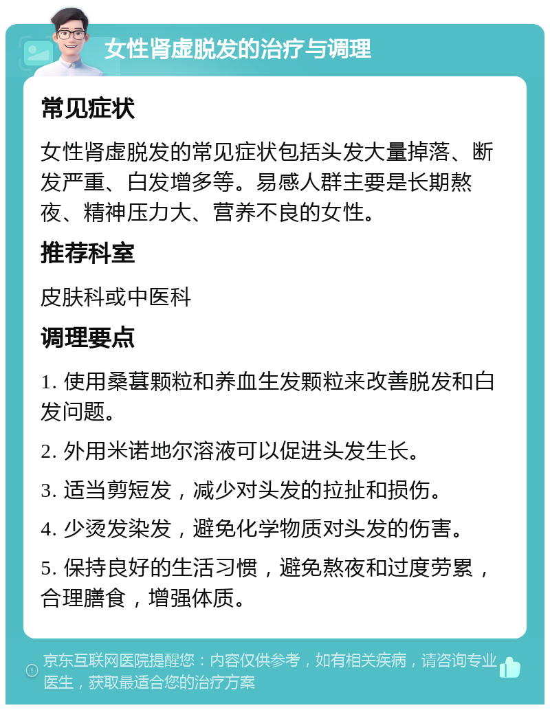 女性肾虚脱发的治疗与调理 常见症状 女性肾虚脱发的常见症状包括头发大量掉落、断发严重、白发增多等。易感人群主要是长期熬夜、精神压力大、营养不良的女性。 推荐科室 皮肤科或中医科 调理要点 1. 使用桑葚颗粒和养血生发颗粒来改善脱发和白发问题。 2. 外用米诺地尔溶液可以促进头发生长。 3. 适当剪短发，减少对头发的拉扯和损伤。 4. 少烫发染发，避免化学物质对头发的伤害。 5. 保持良好的生活习惯，避免熬夜和过度劳累，合理膳食，增强体质。