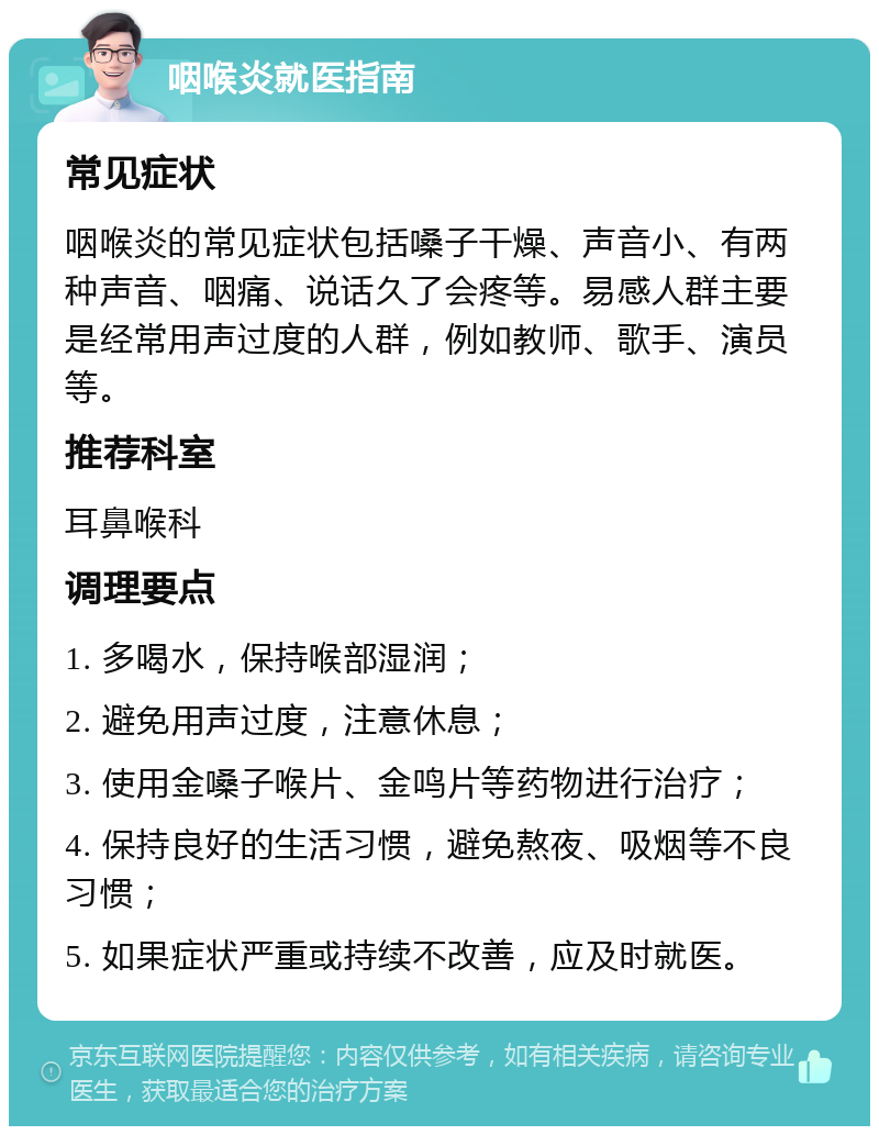 咽喉炎就医指南 常见症状 咽喉炎的常见症状包括嗓子干燥、声音小、有两种声音、咽痛、说话久了会疼等。易感人群主要是经常用声过度的人群，例如教师、歌手、演员等。 推荐科室 耳鼻喉科 调理要点 1. 多喝水，保持喉部湿润； 2. 避免用声过度，注意休息； 3. 使用金嗓子喉片、金鸣片等药物进行治疗； 4. 保持良好的生活习惯，避免熬夜、吸烟等不良习惯； 5. 如果症状严重或持续不改善，应及时就医。