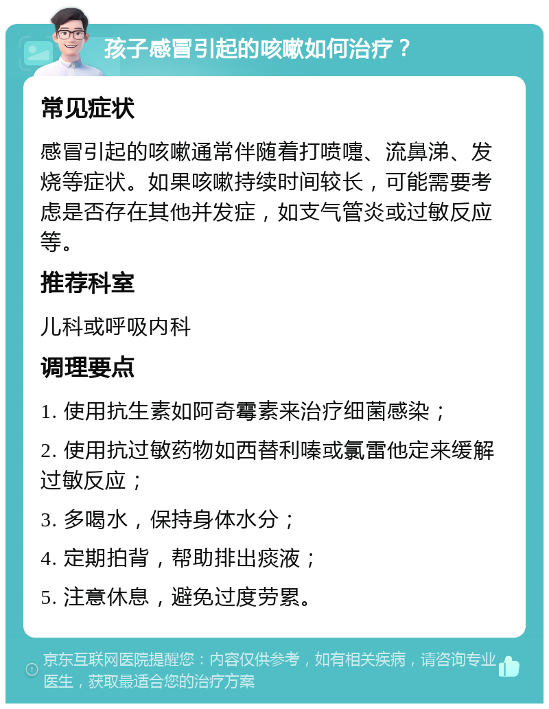 孩子感冒引起的咳嗽如何治疗？ 常见症状 感冒引起的咳嗽通常伴随着打喷嚏、流鼻涕、发烧等症状。如果咳嗽持续时间较长，可能需要考虑是否存在其他并发症，如支气管炎或过敏反应等。 推荐科室 儿科或呼吸内科 调理要点 1. 使用抗生素如阿奇霉素来治疗细菌感染； 2. 使用抗过敏药物如西替利嗪或氯雷他定来缓解过敏反应； 3. 多喝水，保持身体水分； 4. 定期拍背，帮助排出痰液； 5. 注意休息，避免过度劳累。