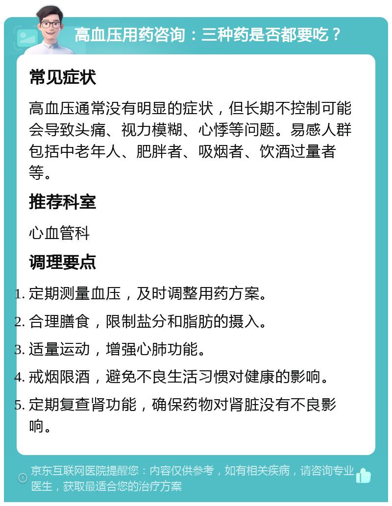 高血压用药咨询：三种药是否都要吃？ 常见症状 高血压通常没有明显的症状，但长期不控制可能会导致头痛、视力模糊、心悸等问题。易感人群包括中老年人、肥胖者、吸烟者、饮酒过量者等。 推荐科室 心血管科 调理要点 定期测量血压，及时调整用药方案。 合理膳食，限制盐分和脂肪的摄入。 适量运动，增强心肺功能。 戒烟限酒，避免不良生活习惯对健康的影响。 定期复查肾功能，确保药物对肾脏没有不良影响。