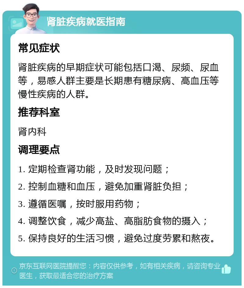 肾脏疾病就医指南 常见症状 肾脏疾病的早期症状可能包括口渴、尿频、尿血等，易感人群主要是长期患有糖尿病、高血压等慢性疾病的人群。 推荐科室 肾内科 调理要点 1. 定期检查肾功能，及时发现问题； 2. 控制血糖和血压，避免加重肾脏负担； 3. 遵循医嘱，按时服用药物； 4. 调整饮食，减少高盐、高脂肪食物的摄入； 5. 保持良好的生活习惯，避免过度劳累和熬夜。