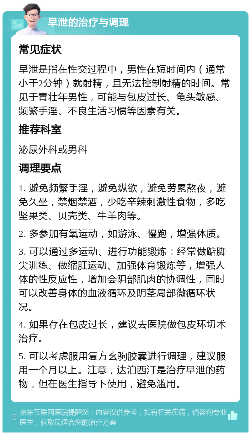 早泄的治疗与调理 常见症状 早泄是指在性交过程中，男性在短时间内（通常小于2分钟）就射精，且无法控制射精的时间。常见于青壮年男性，可能与包皮过长、龟头敏感、频繁手淫、不良生活习惯等因素有关。 推荐科室 泌尿外科或男科 调理要点 1. 避免频繁手淫，避免纵欲，避免劳累熬夜，避免久坐，禁烟禁酒，少吃辛辣刺激性食物，多吃坚果类、贝壳类、牛羊肉等。 2. 多参加有氧运动，如游泳、慢跑，增强体质。 3. 可以通过多运动、进行功能锻炼：经常做踮脚尖训练、做缩肛运动、加强体育锻炼等，增强人体的性反应性，增加会阴部肌肉的协调性，同时可以改善身体的血液循环及阴茎局部微循环状况。 4. 如果存在包皮过长，建议去医院做包皮环切术治疗。 5. 可以考虑服用复方玄驹胶囊进行调理，建议服用一个月以上。注意，达泊西汀是治疗早泄的药物，但在医生指导下使用，避免滥用。