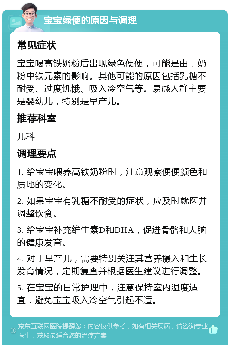 宝宝绿便的原因与调理 常见症状 宝宝喝高铁奶粉后出现绿色便便，可能是由于奶粉中铁元素的影响。其他可能的原因包括乳糖不耐受、过度饥饿、吸入冷空气等。易感人群主要是婴幼儿，特别是早产儿。 推荐科室 儿科 调理要点 1. 给宝宝喂养高铁奶粉时，注意观察便便颜色和质地的变化。 2. 如果宝宝有乳糖不耐受的症状，应及时就医并调整饮食。 3. 给宝宝补充维生素D和DHA，促进骨骼和大脑的健康发育。 4. 对于早产儿，需要特别关注其营养摄入和生长发育情况，定期复查并根据医生建议进行调整。 5. 在宝宝的日常护理中，注意保持室内温度适宜，避免宝宝吸入冷空气引起不适。