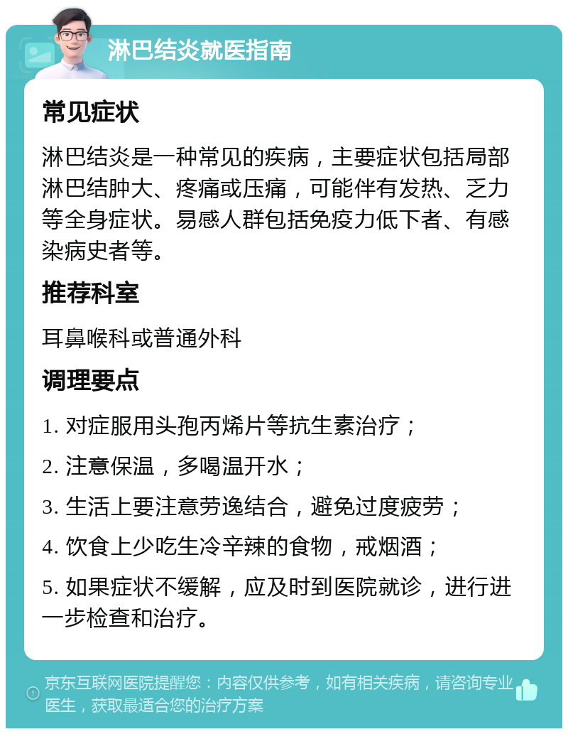 淋巴结炎就医指南 常见症状 淋巴结炎是一种常见的疾病，主要症状包括局部淋巴结肿大、疼痛或压痛，可能伴有发热、乏力等全身症状。易感人群包括免疫力低下者、有感染病史者等。 推荐科室 耳鼻喉科或普通外科 调理要点 1. 对症服用头孢丙烯片等抗生素治疗； 2. 注意保温，多喝温开水； 3. 生活上要注意劳逸结合，避免过度疲劳； 4. 饮食上少吃生冷辛辣的食物，戒烟酒； 5. 如果症状不缓解，应及时到医院就诊，进行进一步检查和治疗。