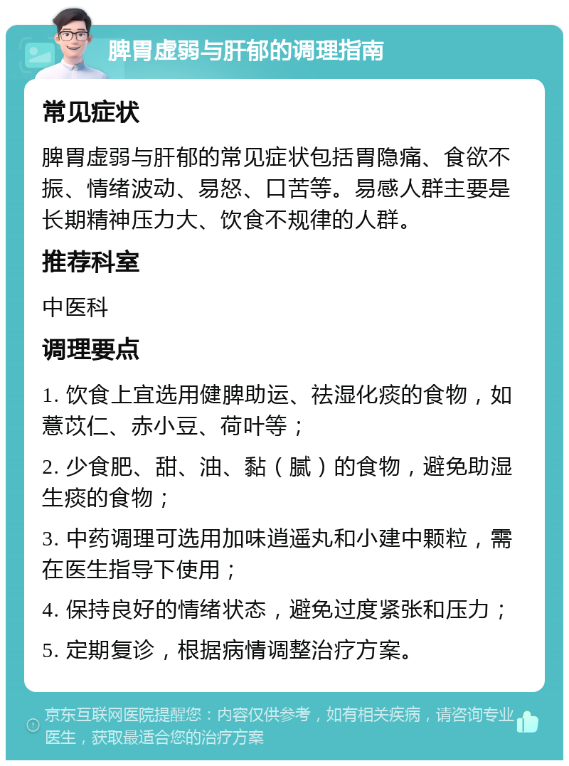 脾胃虚弱与肝郁的调理指南 常见症状 脾胃虚弱与肝郁的常见症状包括胃隐痛、食欲不振、情绪波动、易怒、口苦等。易感人群主要是长期精神压力大、饮食不规律的人群。 推荐科室 中医科 调理要点 1. 饮食上宜选用健脾助运、祛湿化痰的食物，如薏苡仁、赤小豆、荷叶等； 2. 少食肥、甜、油、黏（腻）的食物，避免助湿生痰的食物； 3. 中药调理可选用加味逍遥丸和小建中颗粒，需在医生指导下使用； 4. 保持良好的情绪状态，避免过度紧张和压力； 5. 定期复诊，根据病情调整治疗方案。