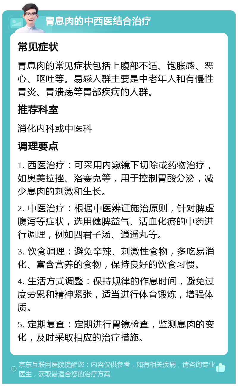 胃息肉的中西医结合治疗 常见症状 胃息肉的常见症状包括上腹部不适、饱胀感、恶心、呕吐等。易感人群主要是中老年人和有慢性胃炎、胃溃疡等胃部疾病的人群。 推荐科室 消化内科或中医科 调理要点 1. 西医治疗：可采用内窥镜下切除或药物治疗，如奥美拉挫、洛赛克等，用于控制胃酸分泌，减少息肉的刺激和生长。 2. 中医治疗：根据中医辨证施治原则，针对脾虚腹泻等症状，选用健脾益气、活血化瘀的中药进行调理，例如四君子汤、逍遥丸等。 3. 饮食调理：避免辛辣、刺激性食物，多吃易消化、富含营养的食物，保持良好的饮食习惯。 4. 生活方式调整：保持规律的作息时间，避免过度劳累和精神紧张，适当进行体育锻炼，增强体质。 5. 定期复查：定期进行胃镜检查，监测息肉的变化，及时采取相应的治疗措施。