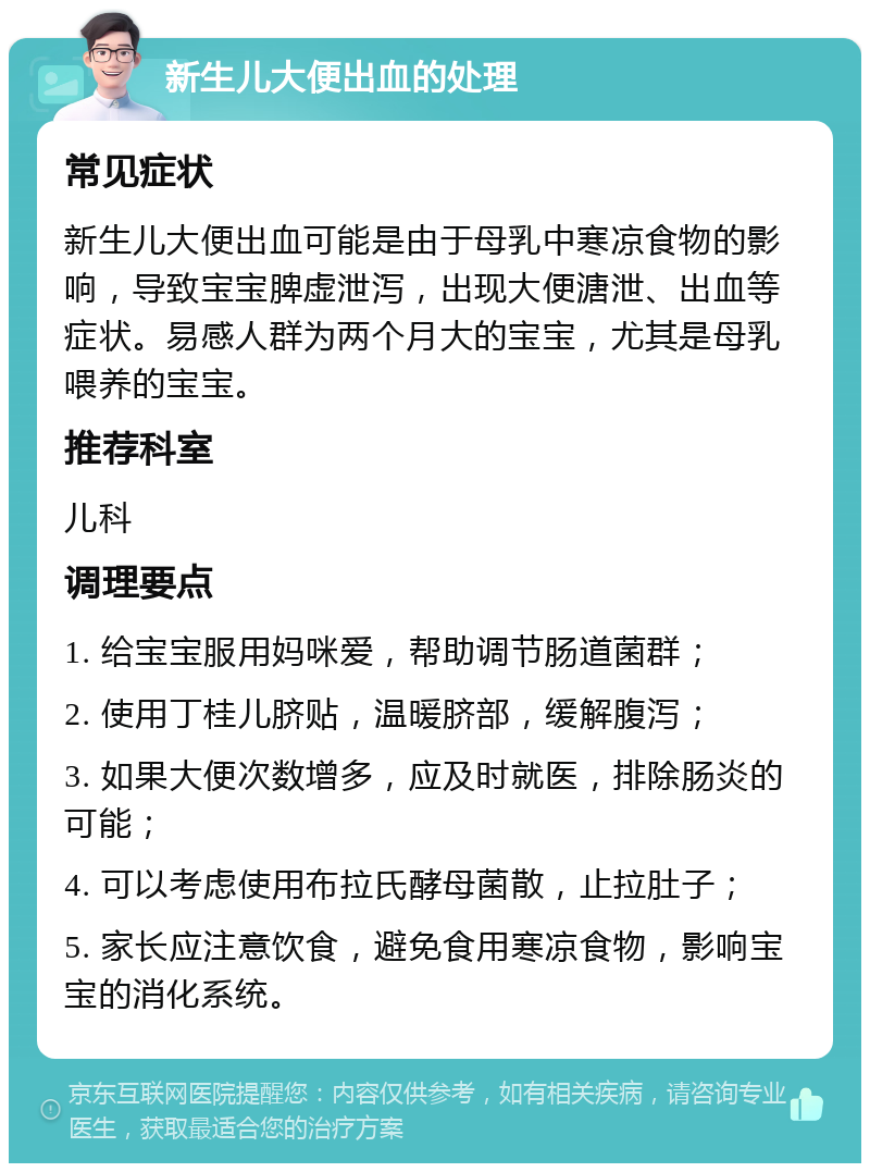 新生儿大便出血的处理 常见症状 新生儿大便出血可能是由于母乳中寒凉食物的影响，导致宝宝脾虚泄泻，出现大便溏泄、出血等症状。易感人群为两个月大的宝宝，尤其是母乳喂养的宝宝。 推荐科室 儿科 调理要点 1. 给宝宝服用妈咪爱，帮助调节肠道菌群； 2. 使用丁桂儿脐贴，温暖脐部，缓解腹泻； 3. 如果大便次数增多，应及时就医，排除肠炎的可能； 4. 可以考虑使用布拉氏酵母菌散，止拉肚子； 5. 家长应注意饮食，避免食用寒凉食物，影响宝宝的消化系统。