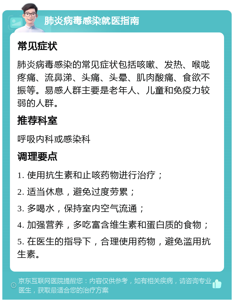 肺炎病毒感染就医指南 常见症状 肺炎病毒感染的常见症状包括咳嗽、发热、喉咙疼痛、流鼻涕、头痛、头晕、肌肉酸痛、食欲不振等。易感人群主要是老年人、儿童和免疫力较弱的人群。 推荐科室 呼吸内科或感染科 调理要点 1. 使用抗生素和止咳药物进行治疗； 2. 适当休息，避免过度劳累； 3. 多喝水，保持室内空气流通； 4. 加强营养，多吃富含维生素和蛋白质的食物； 5. 在医生的指导下，合理使用药物，避免滥用抗生素。