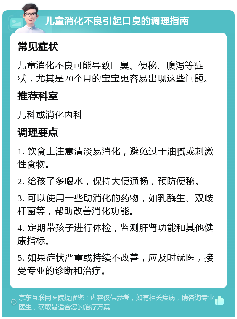 儿童消化不良引起口臭的调理指南 常见症状 儿童消化不良可能导致口臭、便秘、腹泻等症状，尤其是20个月的宝宝更容易出现这些问题。 推荐科室 儿科或消化内科 调理要点 1. 饮食上注意清淡易消化，避免过于油腻或刺激性食物。 2. 给孩子多喝水，保持大便通畅，预防便秘。 3. 可以使用一些助消化的药物，如乳酶生、双歧杆菌等，帮助改善消化功能。 4. 定期带孩子进行体检，监测肝肾功能和其他健康指标。 5. 如果症状严重或持续不改善，应及时就医，接受专业的诊断和治疗。