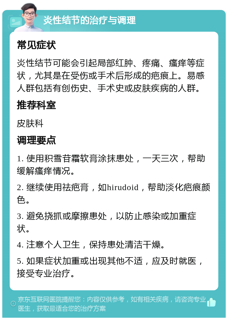 炎性结节的治疗与调理 常见症状 炎性结节可能会引起局部红肿、疼痛、瘙痒等症状，尤其是在受伤或手术后形成的疤痕上。易感人群包括有创伤史、手术史或皮肤疾病的人群。 推荐科室 皮肤科 调理要点 1. 使用积雪苷霜软膏涂抹患处，一天三次，帮助缓解瘙痒情况。 2. 继续使用祛疤膏，如hirudoid，帮助淡化疤痕颜色。 3. 避免挠抓或摩擦患处，以防止感染或加重症状。 4. 注意个人卫生，保持患处清洁干燥。 5. 如果症状加重或出现其他不适，应及时就医，接受专业治疗。