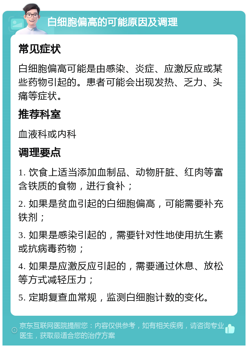 白细胞偏高的可能原因及调理 常见症状 白细胞偏高可能是由感染、炎症、应激反应或某些药物引起的。患者可能会出现发热、乏力、头痛等症状。 推荐科室 血液科或内科 调理要点 1. 饮食上适当添加血制品、动物肝脏、红肉等富含铁质的食物，进行食补； 2. 如果是贫血引起的白细胞偏高，可能需要补充铁剂； 3. 如果是感染引起的，需要针对性地使用抗生素或抗病毒药物； 4. 如果是应激反应引起的，需要通过休息、放松等方式减轻压力； 5. 定期复查血常规，监测白细胞计数的变化。