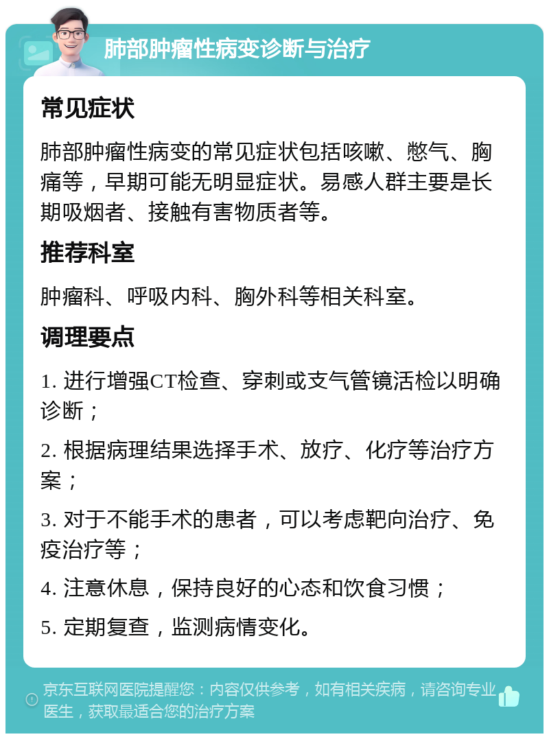 肺部肿瘤性病变诊断与治疗 常见症状 肺部肿瘤性病变的常见症状包括咳嗽、憋气、胸痛等，早期可能无明显症状。易感人群主要是长期吸烟者、接触有害物质者等。 推荐科室 肿瘤科、呼吸内科、胸外科等相关科室。 调理要点 1. 进行增强CT检查、穿刺或支气管镜活检以明确诊断； 2. 根据病理结果选择手术、放疗、化疗等治疗方案； 3. 对于不能手术的患者，可以考虑靶向治疗、免疫治疗等； 4. 注意休息，保持良好的心态和饮食习惯； 5. 定期复查，监测病情变化。