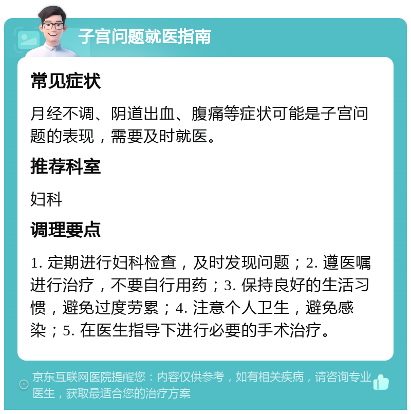 子宫问题就医指南 常见症状 月经不调、阴道出血、腹痛等症状可能是子宫问题的表现，需要及时就医。 推荐科室 妇科 调理要点 1. 定期进行妇科检查，及时发现问题；2. 遵医嘱进行治疗，不要自行用药；3. 保持良好的生活习惯，避免过度劳累；4. 注意个人卫生，避免感染；5. 在医生指导下进行必要的手术治疗。