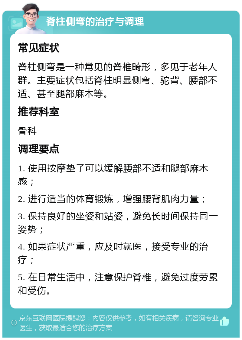 脊柱侧弯的治疗与调理 常见症状 脊柱侧弯是一种常见的脊椎畸形，多见于老年人群。主要症状包括脊柱明显侧弯、驼背、腰部不适、甚至腿部麻木等。 推荐科室 骨科 调理要点 1. 使用按摩垫子可以缓解腰部不适和腿部麻木感； 2. 进行适当的体育锻炼，增强腰背肌肉力量； 3. 保持良好的坐姿和站姿，避免长时间保持同一姿势； 4. 如果症状严重，应及时就医，接受专业的治疗； 5. 在日常生活中，注意保护脊椎，避免过度劳累和受伤。