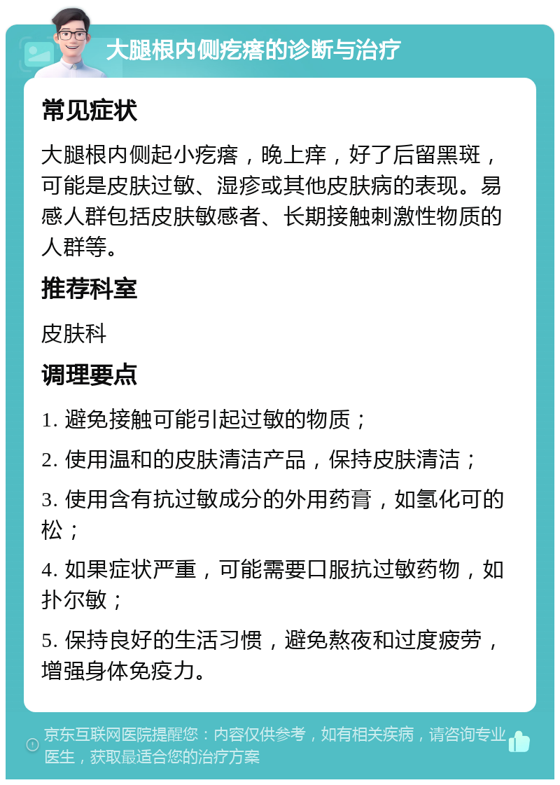 大腿根内侧疙瘩的诊断与治疗 常见症状 大腿根内侧起小疙瘩，晚上痒，好了后留黑斑，可能是皮肤过敏、湿疹或其他皮肤病的表现。易感人群包括皮肤敏感者、长期接触刺激性物质的人群等。 推荐科室 皮肤科 调理要点 1. 避免接触可能引起过敏的物质； 2. 使用温和的皮肤清洁产品，保持皮肤清洁； 3. 使用含有抗过敏成分的外用药膏，如氢化可的松； 4. 如果症状严重，可能需要口服抗过敏药物，如扑尔敏； 5. 保持良好的生活习惯，避免熬夜和过度疲劳，增强身体免疫力。