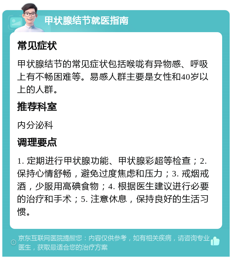 甲状腺结节就医指南 常见症状 甲状腺结节的常见症状包括喉咙有异物感、呼吸上有不畅困难等。易感人群主要是女性和40岁以上的人群。 推荐科室 内分泌科 调理要点 1. 定期进行甲状腺功能、甲状腺彩超等检查；2. 保持心情舒畅，避免过度焦虑和压力；3. 戒烟戒酒，少服用高碘食物；4. 根据医生建议进行必要的治疗和手术；5. 注意休息，保持良好的生活习惯。