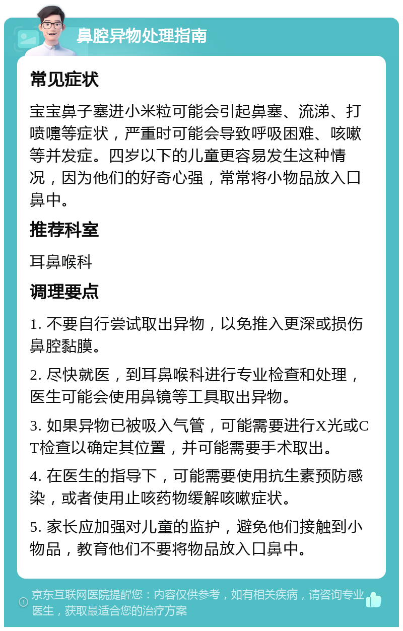 鼻腔异物处理指南 常见症状 宝宝鼻子塞进小米粒可能会引起鼻塞、流涕、打喷嚏等症状，严重时可能会导致呼吸困难、咳嗽等并发症。四岁以下的儿童更容易发生这种情况，因为他们的好奇心强，常常将小物品放入口鼻中。 推荐科室 耳鼻喉科 调理要点 1. 不要自行尝试取出异物，以免推入更深或损伤鼻腔黏膜。 2. 尽快就医，到耳鼻喉科进行专业检查和处理，医生可能会使用鼻镜等工具取出异物。 3. 如果异物已被吸入气管，可能需要进行X光或CT检查以确定其位置，并可能需要手术取出。 4. 在医生的指导下，可能需要使用抗生素预防感染，或者使用止咳药物缓解咳嗽症状。 5. 家长应加强对儿童的监护，避免他们接触到小物品，教育他们不要将物品放入口鼻中。