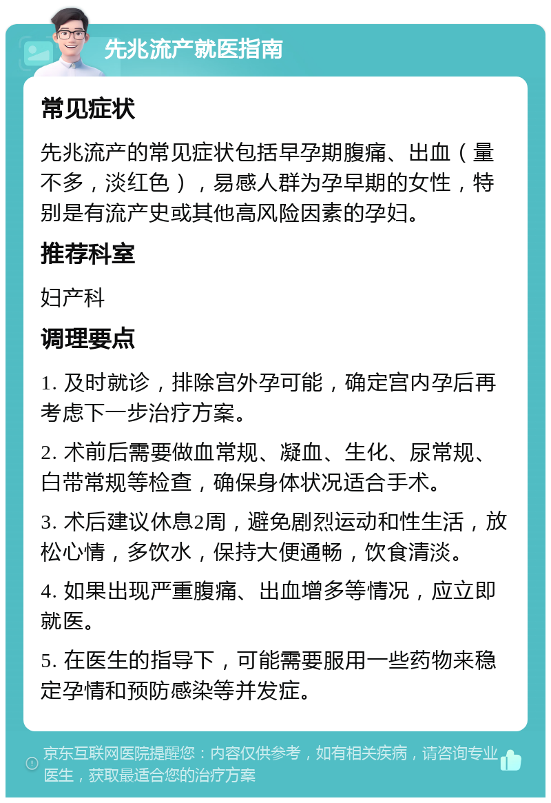 先兆流产就医指南 常见症状 先兆流产的常见症状包括早孕期腹痛、出血（量不多，淡红色），易感人群为孕早期的女性，特别是有流产史或其他高风险因素的孕妇。 推荐科室 妇产科 调理要点 1. 及时就诊，排除宫外孕可能，确定宫内孕后再考虑下一步治疗方案。 2. 术前后需要做血常规、凝血、生化、尿常规、白带常规等检查，确保身体状况适合手术。 3. 术后建议休息2周，避免剧烈运动和性生活，放松心情，多饮水，保持大便通畅，饮食清淡。 4. 如果出现严重腹痛、出血增多等情况，应立即就医。 5. 在医生的指导下，可能需要服用一些药物来稳定孕情和预防感染等并发症。