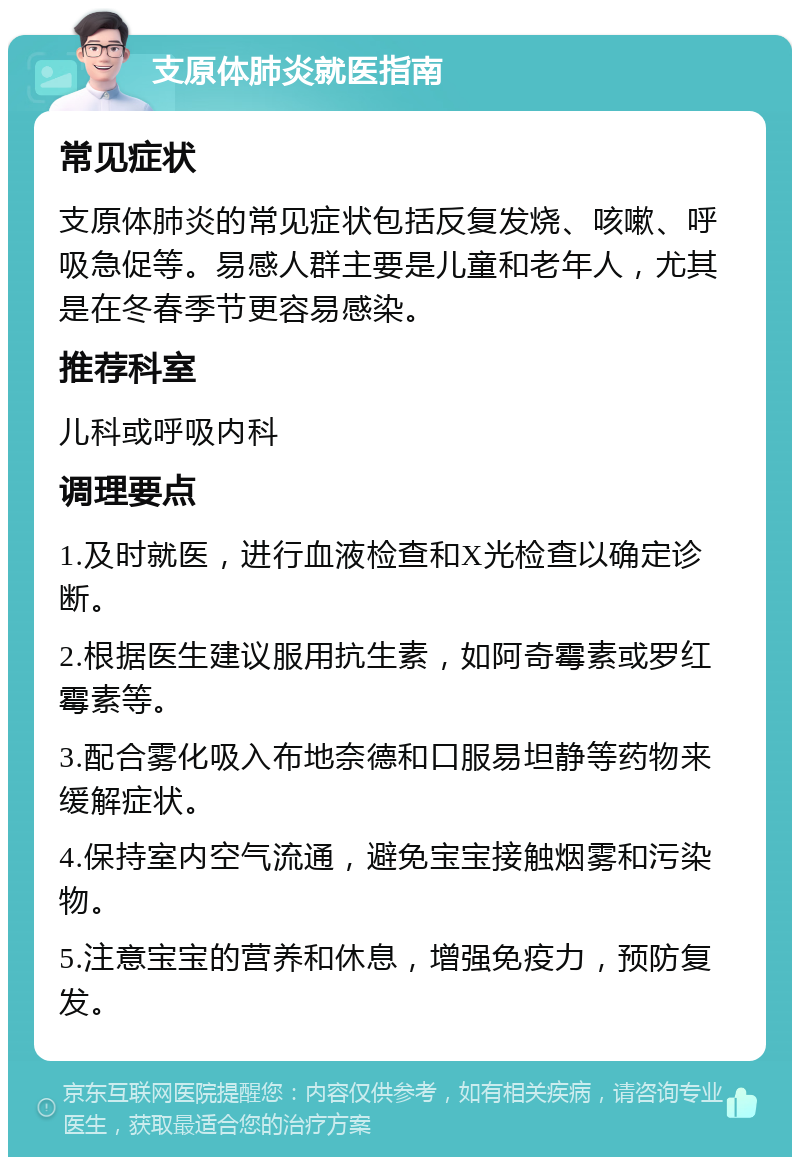 支原体肺炎就医指南 常见症状 支原体肺炎的常见症状包括反复发烧、咳嗽、呼吸急促等。易感人群主要是儿童和老年人，尤其是在冬春季节更容易感染。 推荐科室 儿科或呼吸内科 调理要点 1.及时就医，进行血液检查和X光检查以确定诊断。 2.根据医生建议服用抗生素，如阿奇霉素或罗红霉素等。 3.配合雾化吸入布地奈德和口服易坦静等药物来缓解症状。 4.保持室内空气流通，避免宝宝接触烟雾和污染物。 5.注意宝宝的营养和休息，增强免疫力，预防复发。