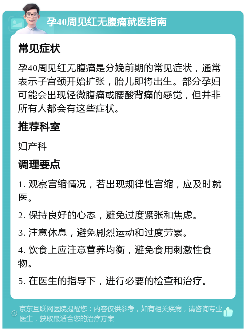 孕40周见红无腹痛就医指南 常见症状 孕40周见红无腹痛是分娩前期的常见症状，通常表示子宫颈开始扩张，胎儿即将出生。部分孕妇可能会出现轻微腹痛或腰酸背痛的感觉，但并非所有人都会有这些症状。 推荐科室 妇产科 调理要点 1. 观察宫缩情况，若出现规律性宫缩，应及时就医。 2. 保持良好的心态，避免过度紧张和焦虑。 3. 注意休息，避免剧烈运动和过度劳累。 4. 饮食上应注意营养均衡，避免食用刺激性食物。 5. 在医生的指导下，进行必要的检查和治疗。