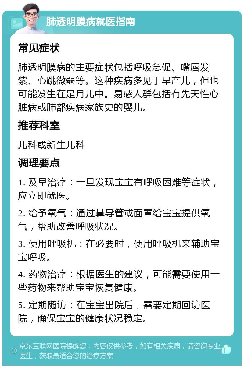 肺透明膜病就医指南 常见症状 肺透明膜病的主要症状包括呼吸急促、嘴唇发紫、心跳微弱等。这种疾病多见于早产儿，但也可能发生在足月儿中。易感人群包括有先天性心脏病或肺部疾病家族史的婴儿。 推荐科室 儿科或新生儿科 调理要点 1. 及早治疗：一旦发现宝宝有呼吸困难等症状，应立即就医。 2. 给予氧气：通过鼻导管或面罩给宝宝提供氧气，帮助改善呼吸状况。 3. 使用呼吸机：在必要时，使用呼吸机来辅助宝宝呼吸。 4. 药物治疗：根据医生的建议，可能需要使用一些药物来帮助宝宝恢复健康。 5. 定期随访：在宝宝出院后，需要定期回访医院，确保宝宝的健康状况稳定。