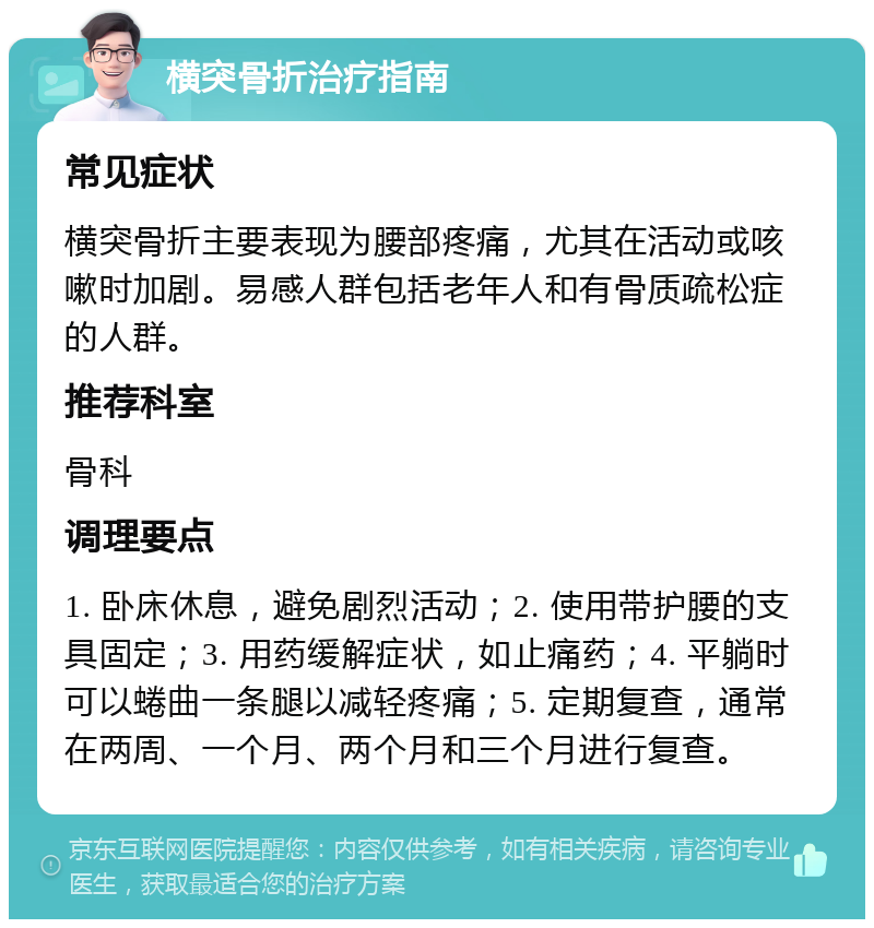 横突骨折治疗指南 常见症状 横突骨折主要表现为腰部疼痛，尤其在活动或咳嗽时加剧。易感人群包括老年人和有骨质疏松症的人群。 推荐科室 骨科 调理要点 1. 卧床休息，避免剧烈活动；2. 使用带护腰的支具固定；3. 用药缓解症状，如止痛药；4. 平躺时可以蜷曲一条腿以减轻疼痛；5. 定期复查，通常在两周、一个月、两个月和三个月进行复查。