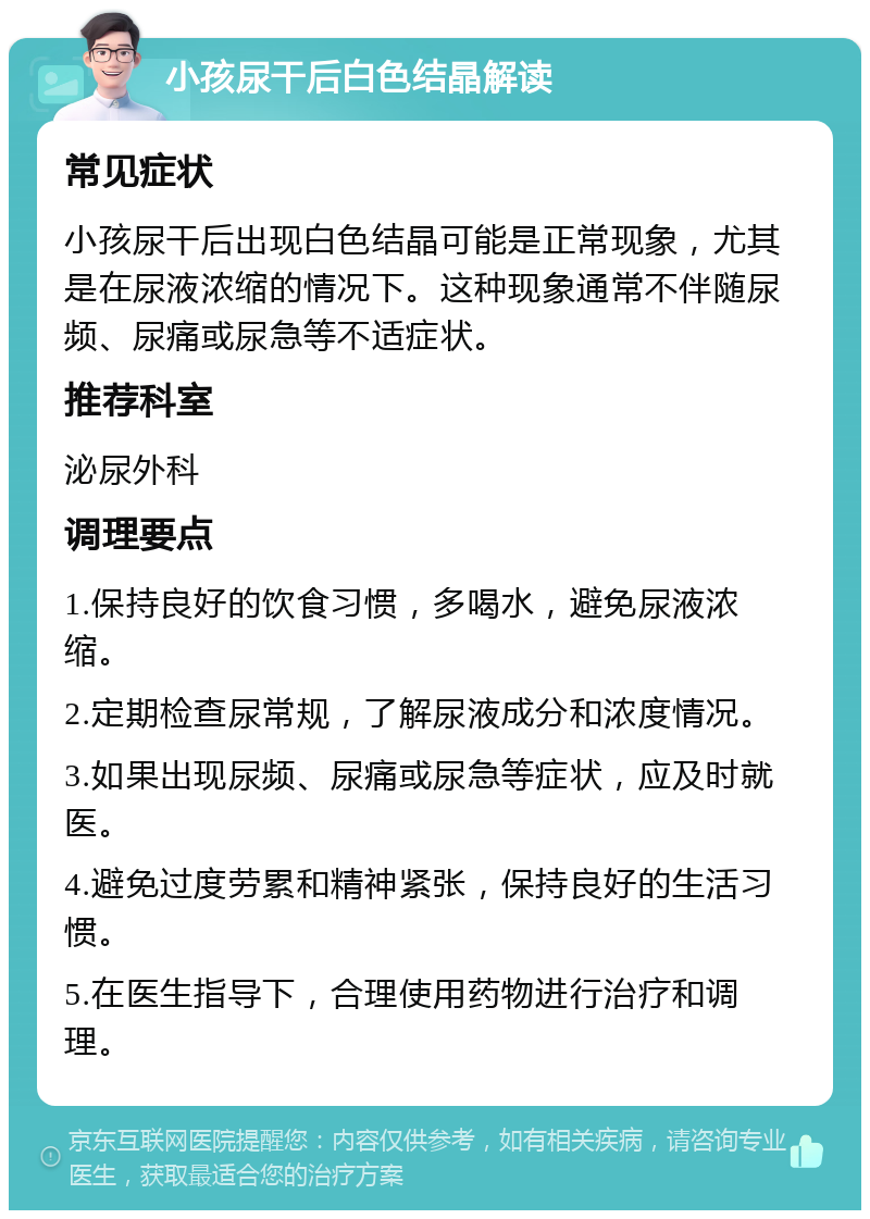 小孩尿干后白色结晶解读 常见症状 小孩尿干后出现白色结晶可能是正常现象，尤其是在尿液浓缩的情况下。这种现象通常不伴随尿频、尿痛或尿急等不适症状。 推荐科室 泌尿外科 调理要点 1.保持良好的饮食习惯，多喝水，避免尿液浓缩。 2.定期检查尿常规，了解尿液成分和浓度情况。 3.如果出现尿频、尿痛或尿急等症状，应及时就医。 4.避免过度劳累和精神紧张，保持良好的生活习惯。 5.在医生指导下，合理使用药物进行治疗和调理。