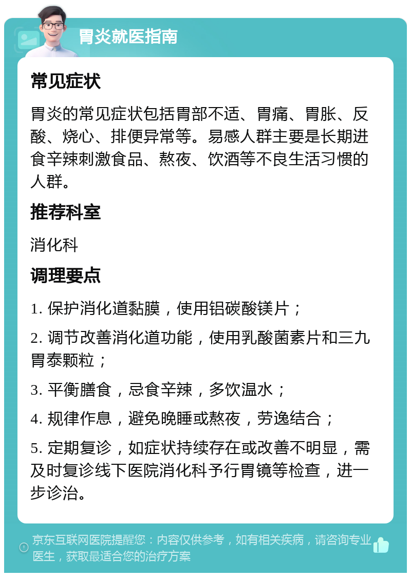 胃炎就医指南 常见症状 胃炎的常见症状包括胃部不适、胃痛、胃胀、反酸、烧心、排便异常等。易感人群主要是长期进食辛辣刺激食品、熬夜、饮酒等不良生活习惯的人群。 推荐科室 消化科 调理要点 1. 保护消化道黏膜，使用铝碳酸镁片； 2. 调节改善消化道功能，使用乳酸菌素片和三九胃泰颗粒； 3. 平衡膳食，忌食辛辣，多饮温水； 4. 规律作息，避免晚睡或熬夜，劳逸结合； 5. 定期复诊，如症状持续存在或改善不明显，需及时复诊线下医院消化科予行胃镜等检查，进一步诊治。