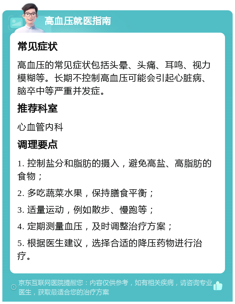 高血压就医指南 常见症状 高血压的常见症状包括头晕、头痛、耳鸣、视力模糊等。长期不控制高血压可能会引起心脏病、脑卒中等严重并发症。 推荐科室 心血管内科 调理要点 1. 控制盐分和脂肪的摄入，避免高盐、高脂肪的食物； 2. 多吃蔬菜水果，保持膳食平衡； 3. 适量运动，例如散步、慢跑等； 4. 定期测量血压，及时调整治疗方案； 5. 根据医生建议，选择合适的降压药物进行治疗。