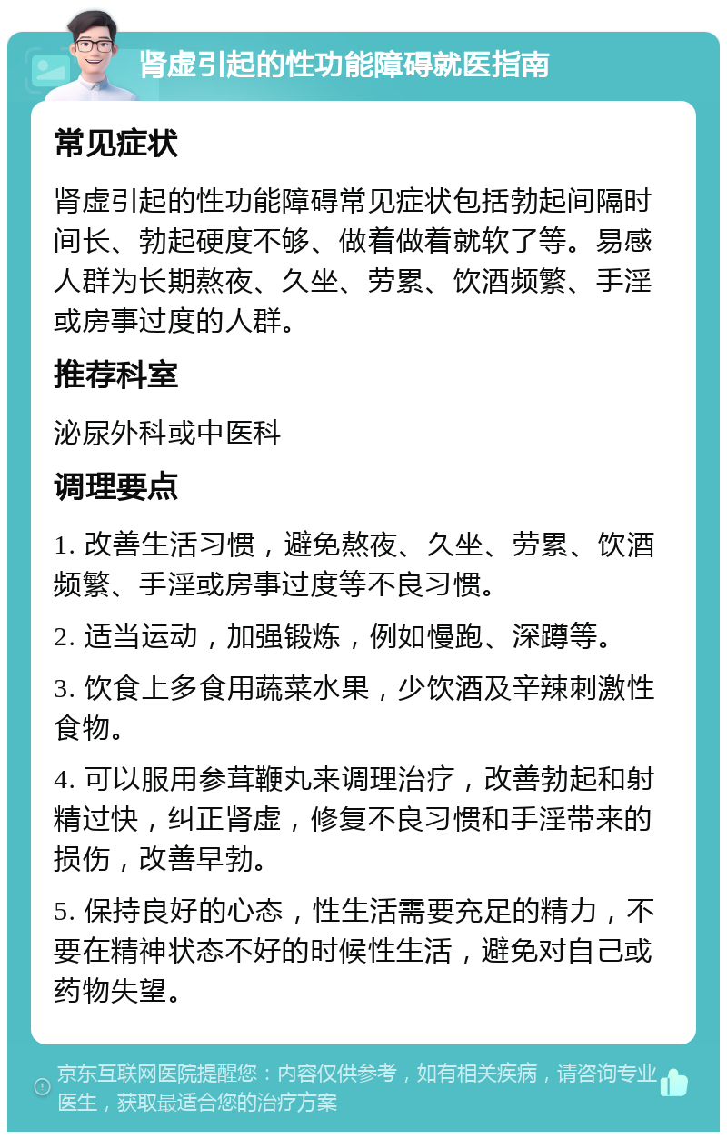 肾虚引起的性功能障碍就医指南 常见症状 肾虚引起的性功能障碍常见症状包括勃起间隔时间长、勃起硬度不够、做着做着就软了等。易感人群为长期熬夜、久坐、劳累、饮酒频繁、手淫或房事过度的人群。 推荐科室 泌尿外科或中医科 调理要点 1. 改善生活习惯，避免熬夜、久坐、劳累、饮酒频繁、手淫或房事过度等不良习惯。 2. 适当运动，加强锻炼，例如慢跑、深蹲等。 3. 饮食上多食用蔬菜水果，少饮酒及辛辣刺激性食物。 4. 可以服用参茸鞭丸来调理治疗，改善勃起和射精过快，纠正肾虚，修复不良习惯和手淫带来的损伤，改善早勃。 5. 保持良好的心态，性生活需要充足的精力，不要在精神状态不好的时候性生活，避免对自己或药物失望。