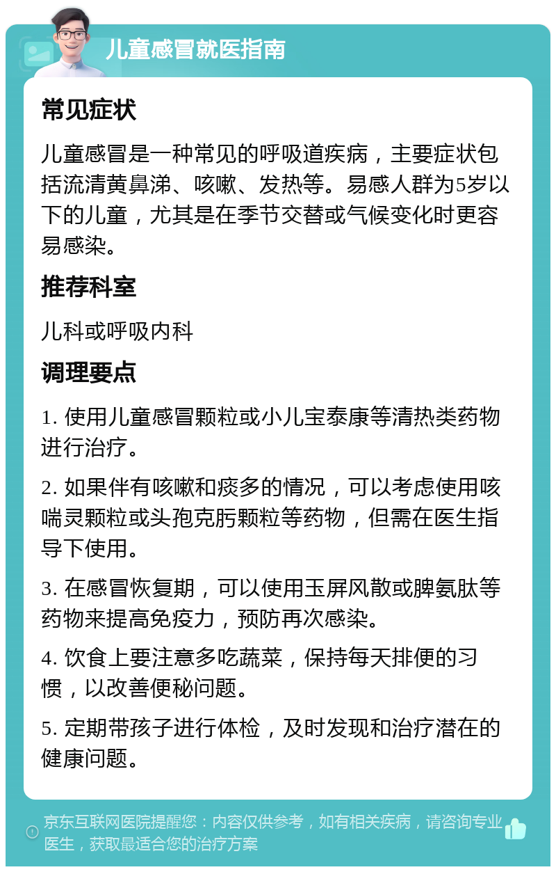 儿童感冒就医指南 常见症状 儿童感冒是一种常见的呼吸道疾病，主要症状包括流清黄鼻涕、咳嗽、发热等。易感人群为5岁以下的儿童，尤其是在季节交替或气候变化时更容易感染。 推荐科室 儿科或呼吸内科 调理要点 1. 使用儿童感冒颗粒或小儿宝泰康等清热类药物进行治疗。 2. 如果伴有咳嗽和痰多的情况，可以考虑使用咳喘灵颗粒或头孢克肟颗粒等药物，但需在医生指导下使用。 3. 在感冒恢复期，可以使用玉屏风散或脾氨肽等药物来提高免疫力，预防再次感染。 4. 饮食上要注意多吃蔬菜，保持每天排便的习惯，以改善便秘问题。 5. 定期带孩子进行体检，及时发现和治疗潜在的健康问题。