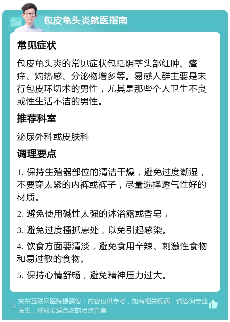 包皮龟头炎就医指南 常见症状 包皮龟头炎的常见症状包括阴茎头部红肿、瘙痒、灼热感、分泌物增多等。易感人群主要是未行包皮环切术的男性，尤其是那些个人卫生不良或性生活不洁的男性。 推荐科室 泌尿外科或皮肤科 调理要点 1. 保持生殖器部位的清洁干燥，避免过度潮湿，不要穿太紧的内裤或裤子，尽量选择透气性好的材质。 2. 避免使用碱性太强的沐浴露或香皂， 3. 避免过度搔抓患处，以免引起感染。 4. 饮食方面要清淡，避免食用辛辣、刺激性食物和易过敏的食物。 5. 保持心情舒畅，避免精神压力过大。