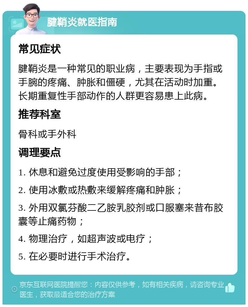 腱鞘炎就医指南 常见症状 腱鞘炎是一种常见的职业病，主要表现为手指或手腕的疼痛、肿胀和僵硬，尤其在活动时加重。长期重复性手部动作的人群更容易患上此病。 推荐科室 骨科或手外科 调理要点 1. 休息和避免过度使用受影响的手部； 2. 使用冰敷或热敷来缓解疼痛和肿胀； 3. 外用双氯芬酸二乙胺乳胶剂或口服塞来昔布胶囊等止痛药物； 4. 物理治疗，如超声波或电疗； 5. 在必要时进行手术治疗。