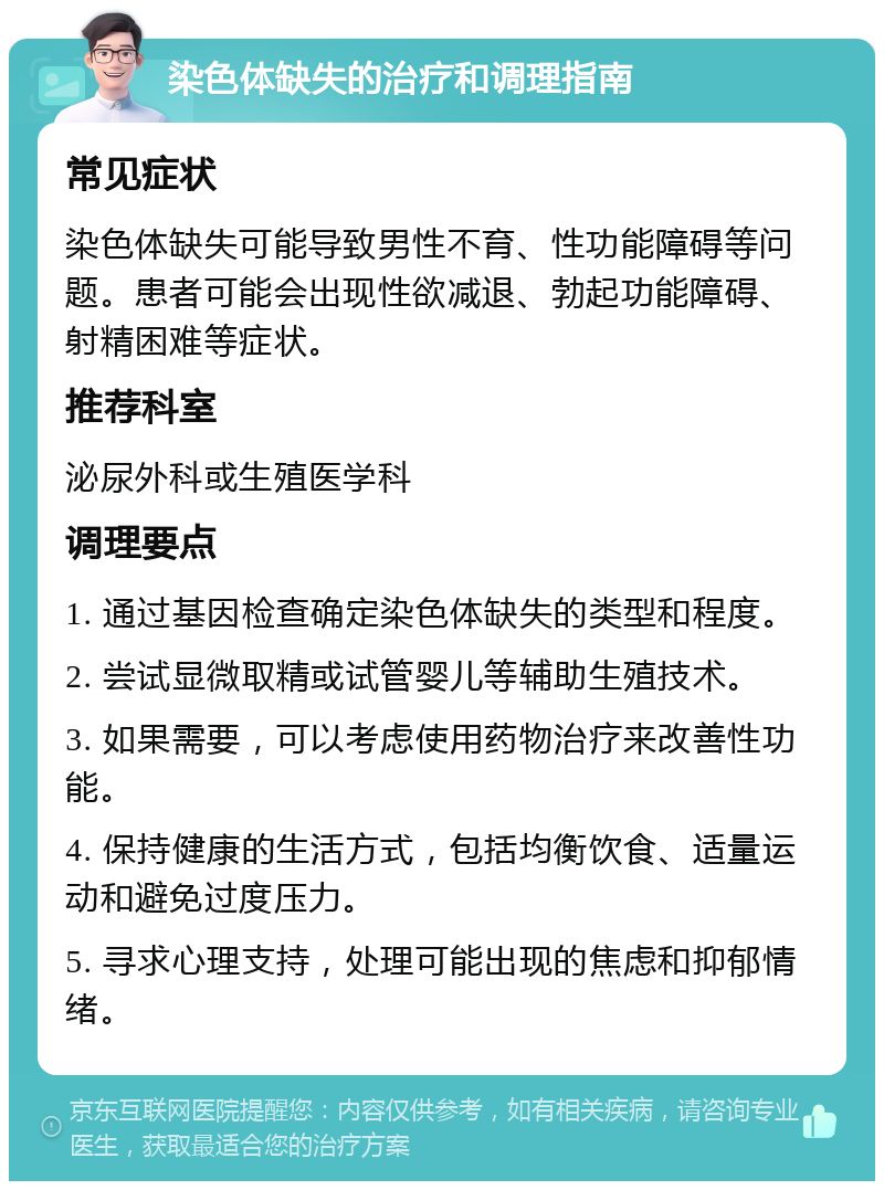 染色体缺失的治疗和调理指南 常见症状 染色体缺失可能导致男性不育、性功能障碍等问题。患者可能会出现性欲减退、勃起功能障碍、射精困难等症状。 推荐科室 泌尿外科或生殖医学科 调理要点 1. 通过基因检查确定染色体缺失的类型和程度。 2. 尝试显微取精或试管婴儿等辅助生殖技术。 3. 如果需要，可以考虑使用药物治疗来改善性功能。 4. 保持健康的生活方式，包括均衡饮食、适量运动和避免过度压力。 5. 寻求心理支持，处理可能出现的焦虑和抑郁情绪。