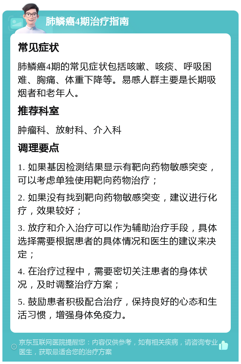 肺鳞癌4期治疗指南 常见症状 肺鳞癌4期的常见症状包括咳嗽、咳痰、呼吸困难、胸痛、体重下降等。易感人群主要是长期吸烟者和老年人。 推荐科室 肿瘤科、放射科、介入科 调理要点 1. 如果基因检测结果显示有靶向药物敏感突变，可以考虑单独使用靶向药物治疗； 2. 如果没有找到靶向药物敏感突变，建议进行化疗，效果较好； 3. 放疗和介入治疗可以作为辅助治疗手段，具体选择需要根据患者的具体情况和医生的建议来决定； 4. 在治疗过程中，需要密切关注患者的身体状况，及时调整治疗方案； 5. 鼓励患者积极配合治疗，保持良好的心态和生活习惯，增强身体免疫力。