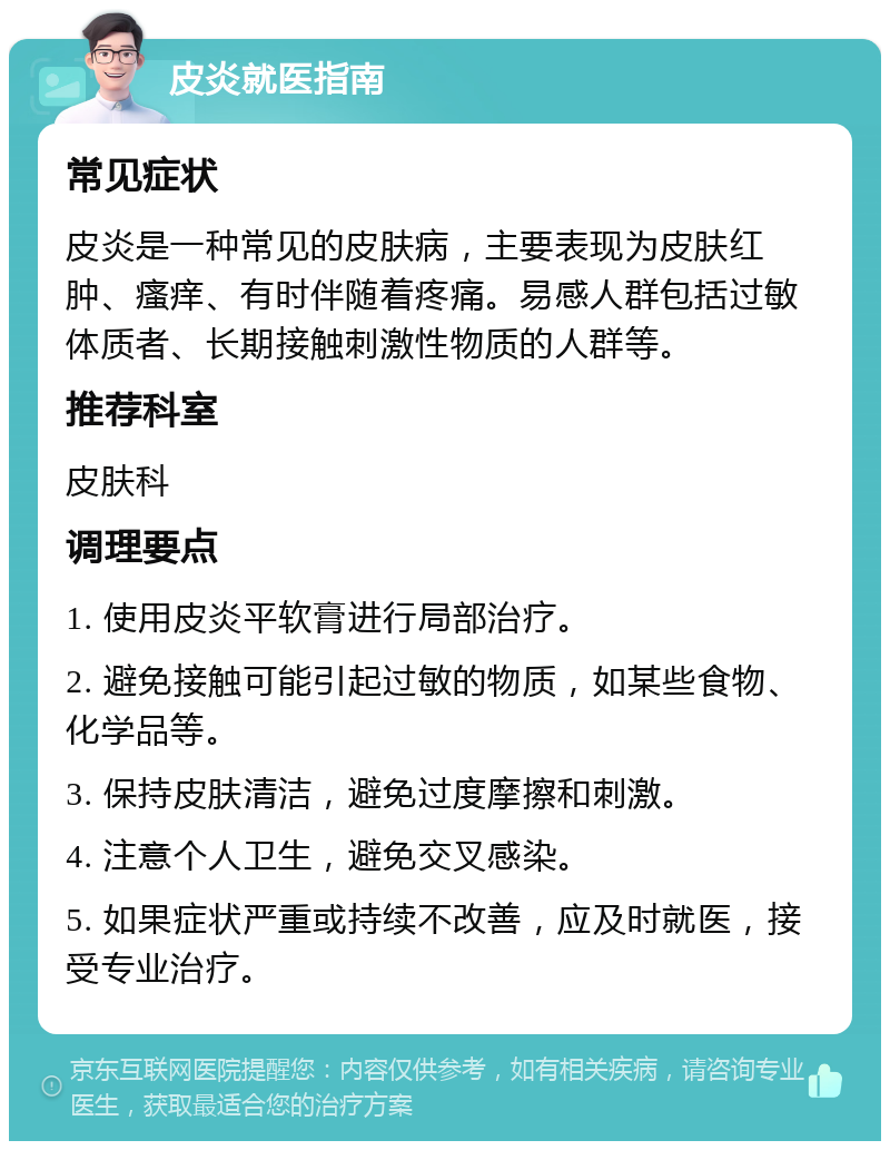 皮炎就医指南 常见症状 皮炎是一种常见的皮肤病，主要表现为皮肤红肿、瘙痒、有时伴随着疼痛。易感人群包括过敏体质者、长期接触刺激性物质的人群等。 推荐科室 皮肤科 调理要点 1. 使用皮炎平软膏进行局部治疗。 2. 避免接触可能引起过敏的物质，如某些食物、化学品等。 3. 保持皮肤清洁，避免过度摩擦和刺激。 4. 注意个人卫生，避免交叉感染。 5. 如果症状严重或持续不改善，应及时就医，接受专业治疗。