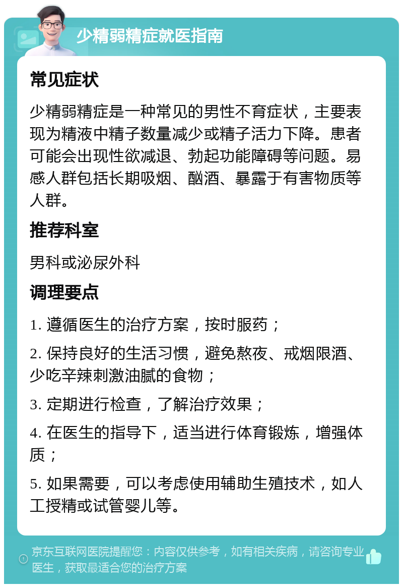 少精弱精症就医指南 常见症状 少精弱精症是一种常见的男性不育症状，主要表现为精液中精子数量减少或精子活力下降。患者可能会出现性欲减退、勃起功能障碍等问题。易感人群包括长期吸烟、酗酒、暴露于有害物质等人群。 推荐科室 男科或泌尿外科 调理要点 1. 遵循医生的治疗方案，按时服药； 2. 保持良好的生活习惯，避免熬夜、戒烟限酒、少吃辛辣刺激油腻的食物； 3. 定期进行检查，了解治疗效果； 4. 在医生的指导下，适当进行体育锻炼，增强体质； 5. 如果需要，可以考虑使用辅助生殖技术，如人工授精或试管婴儿等。