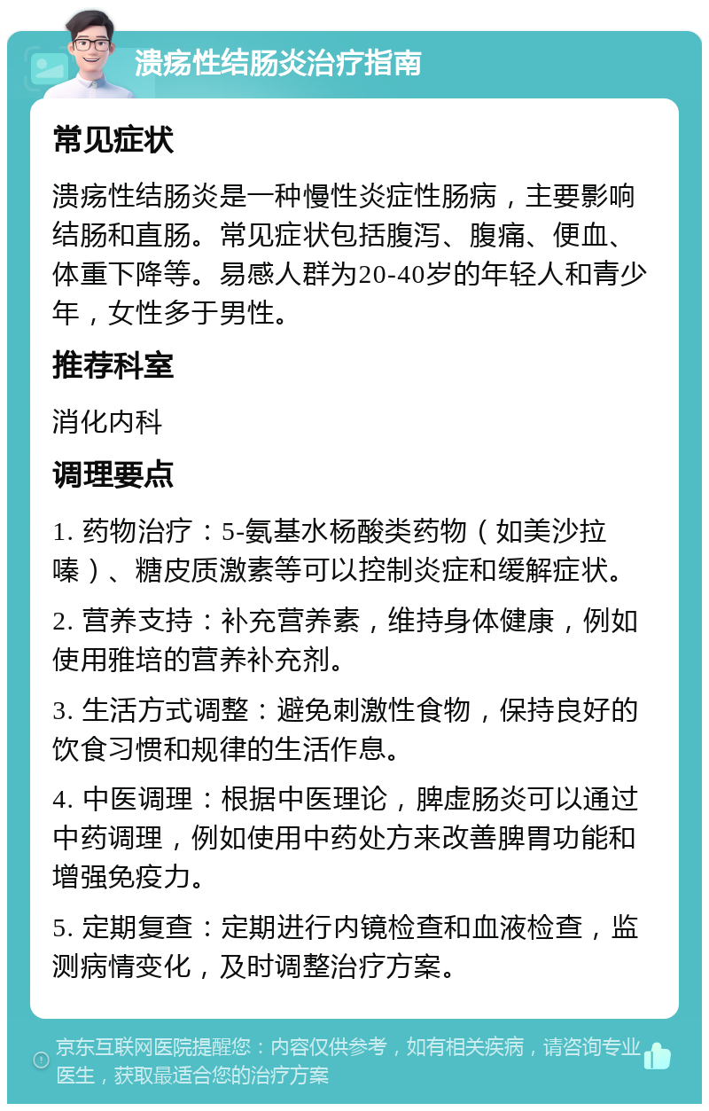 溃疡性结肠炎治疗指南 常见症状 溃疡性结肠炎是一种慢性炎症性肠病，主要影响结肠和直肠。常见症状包括腹泻、腹痛、便血、体重下降等。易感人群为20-40岁的年轻人和青少年，女性多于男性。 推荐科室 消化内科 调理要点 1. 药物治疗：5-氨基水杨酸类药物（如美沙拉嗪）、糖皮质激素等可以控制炎症和缓解症状。 2. 营养支持：补充营养素，维持身体健康，例如使用雅培的营养补充剂。 3. 生活方式调整：避免刺激性食物，保持良好的饮食习惯和规律的生活作息。 4. 中医调理：根据中医理论，脾虚肠炎可以通过中药调理，例如使用中药处方来改善脾胃功能和增强免疫力。 5. 定期复查：定期进行内镜检查和血液检查，监测病情变化，及时调整治疗方案。