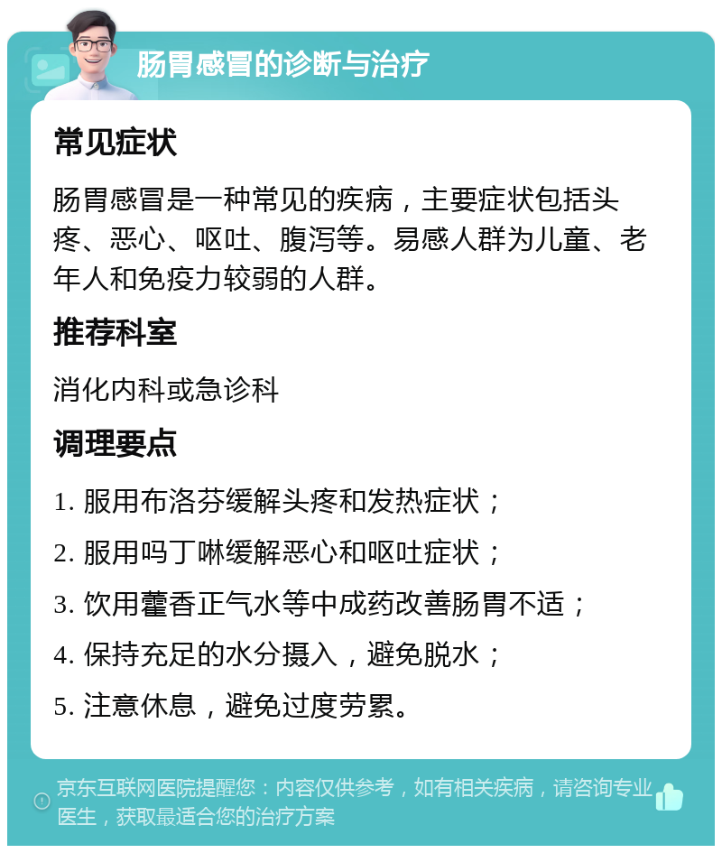 肠胃感冒的诊断与治疗 常见症状 肠胃感冒是一种常见的疾病，主要症状包括头疼、恶心、呕吐、腹泻等。易感人群为儿童、老年人和免疫力较弱的人群。 推荐科室 消化内科或急诊科 调理要点 1. 服用布洛芬缓解头疼和发热症状； 2. 服用吗丁啉缓解恶心和呕吐症状； 3. 饮用藿香正气水等中成药改善肠胃不适； 4. 保持充足的水分摄入，避免脱水； 5. 注意休息，避免过度劳累。