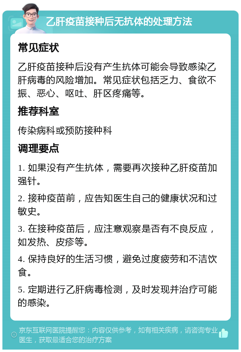 乙肝疫苗接种后无抗体的处理方法 常见症状 乙肝疫苗接种后没有产生抗体可能会导致感染乙肝病毒的风险增加。常见症状包括乏力、食欲不振、恶心、呕吐、肝区疼痛等。 推荐科室 传染病科或预防接种科 调理要点 1. 如果没有产生抗体，需要再次接种乙肝疫苗加强针。 2. 接种疫苗前，应告知医生自己的健康状况和过敏史。 3. 在接种疫苗后，应注意观察是否有不良反应，如发热、皮疹等。 4. 保持良好的生活习惯，避免过度疲劳和不洁饮食。 5. 定期进行乙肝病毒检测，及时发现并治疗可能的感染。