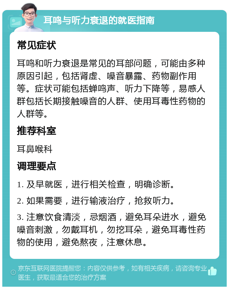 耳鸣与听力衰退的就医指南 常见症状 耳鸣和听力衰退是常见的耳部问题，可能由多种原因引起，包括肾虚、噪音暴露、药物副作用等。症状可能包括蝉鸣声、听力下降等，易感人群包括长期接触噪音的人群、使用耳毒性药物的人群等。 推荐科室 耳鼻喉科 调理要点 1. 及早就医，进行相关检查，明确诊断。 2. 如果需要，进行输液治疗，抢救听力。 3. 注意饮食清淡，忌烟酒，避免耳朵进水，避免噪音刺激，勿戴耳机，勿挖耳朵，避免耳毒性药物的使用，避免熬夜，注意休息。