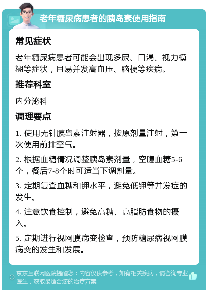 老年糖尿病患者的胰岛素使用指南 常见症状 老年糖尿病患者可能会出现多尿、口渴、视力模糊等症状，且易并发高血压、脑梗等疾病。 推荐科室 内分泌科 调理要点 1. 使用无针胰岛素注射器，按原剂量注射，第一次使用前排空气。 2. 根据血糖情况调整胰岛素剂量，空腹血糖5-6个，餐后7-8个时可适当下调剂量。 3. 定期复查血糖和钾水平，避免低钾等并发症的发生。 4. 注意饮食控制，避免高糖、高脂肪食物的摄入。 5. 定期进行视网膜病变检查，预防糖尿病视网膜病变的发生和发展。