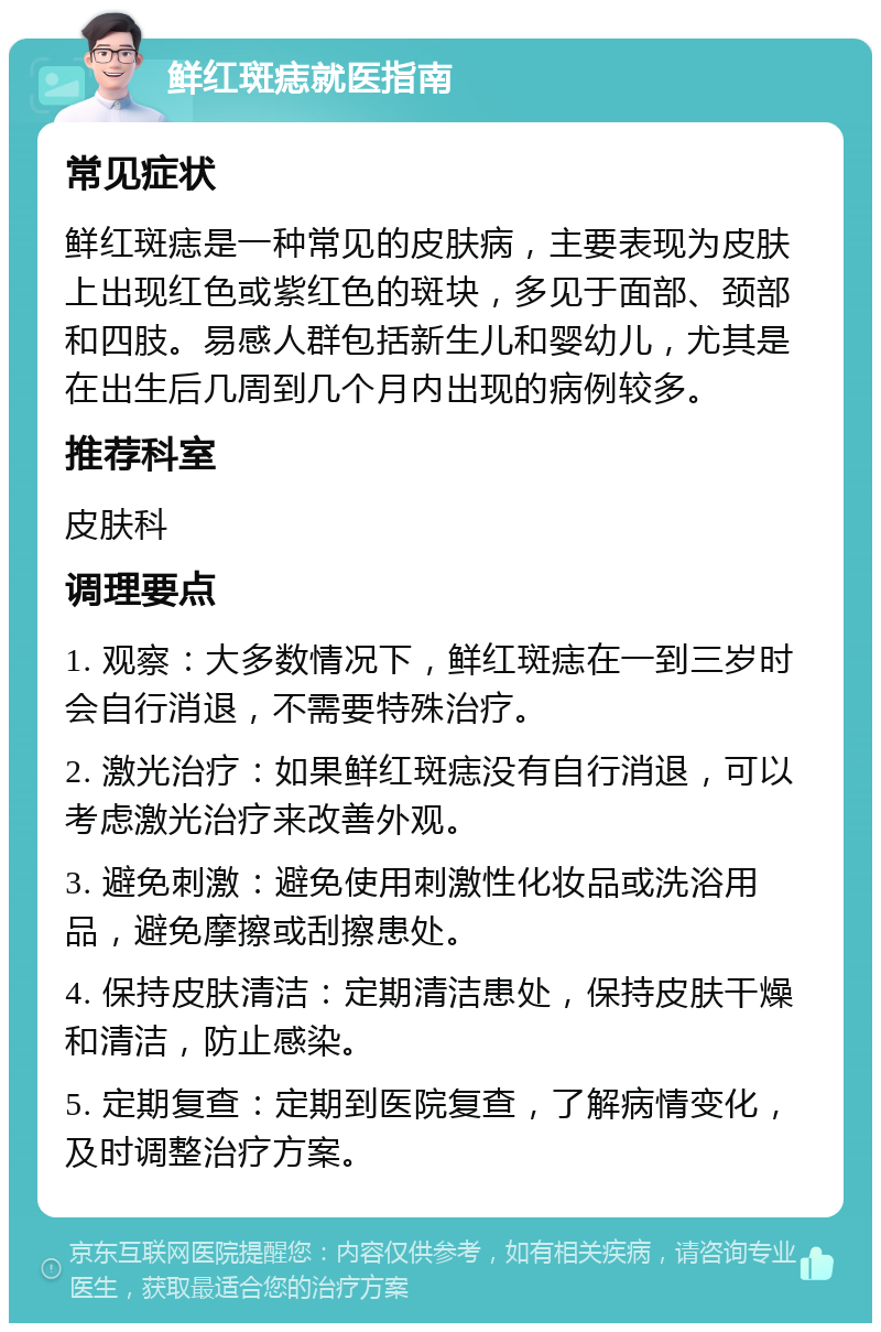 鲜红斑痣就医指南 常见症状 鲜红斑痣是一种常见的皮肤病，主要表现为皮肤上出现红色或紫红色的斑块，多见于面部、颈部和四肢。易感人群包括新生儿和婴幼儿，尤其是在出生后几周到几个月内出现的病例较多。 推荐科室 皮肤科 调理要点 1. 观察：大多数情况下，鲜红斑痣在一到三岁时会自行消退，不需要特殊治疗。 2. 激光治疗：如果鲜红斑痣没有自行消退，可以考虑激光治疗来改善外观。 3. 避免刺激：避免使用刺激性化妆品或洗浴用品，避免摩擦或刮擦患处。 4. 保持皮肤清洁：定期清洁患处，保持皮肤干燥和清洁，防止感染。 5. 定期复查：定期到医院复查，了解病情变化，及时调整治疗方案。