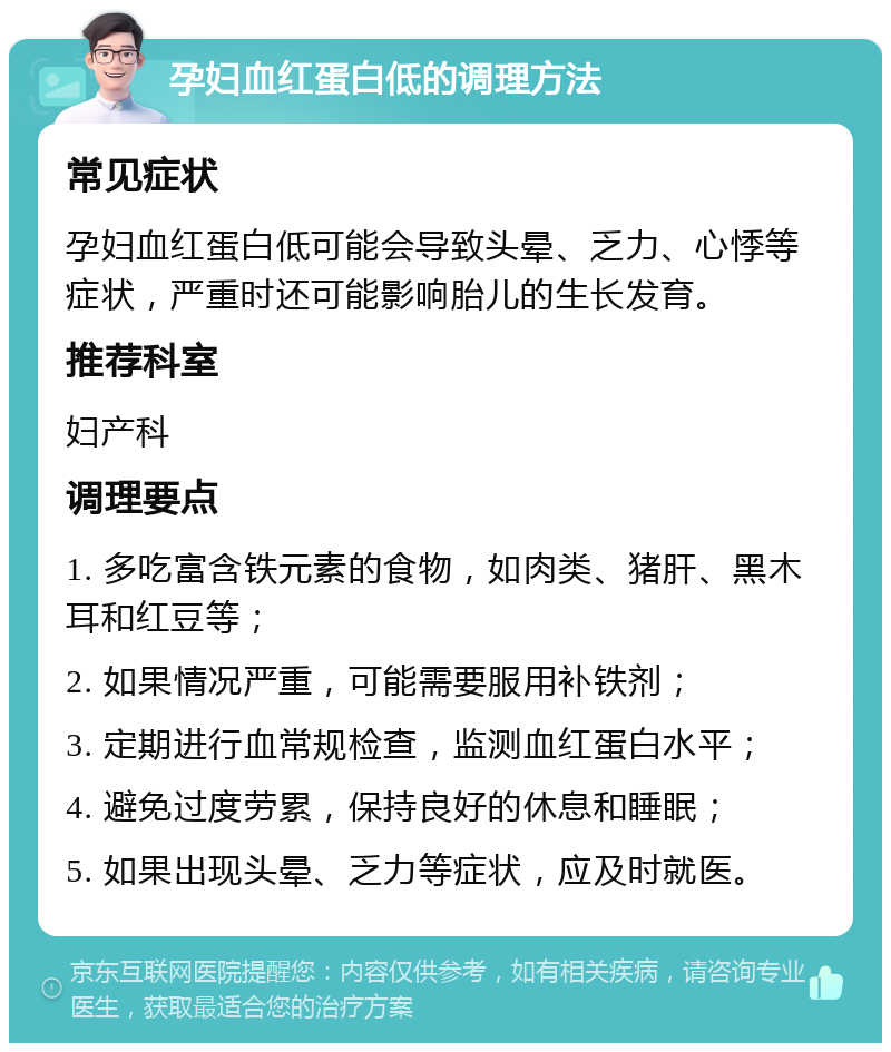 孕妇血红蛋白低的调理方法 常见症状 孕妇血红蛋白低可能会导致头晕、乏力、心悸等症状，严重时还可能影响胎儿的生长发育。 推荐科室 妇产科 调理要点 1. 多吃富含铁元素的食物，如肉类、猪肝、黑木耳和红豆等； 2. 如果情况严重，可能需要服用补铁剂； 3. 定期进行血常规检查，监测血红蛋白水平； 4. 避免过度劳累，保持良好的休息和睡眠； 5. 如果出现头晕、乏力等症状，应及时就医。