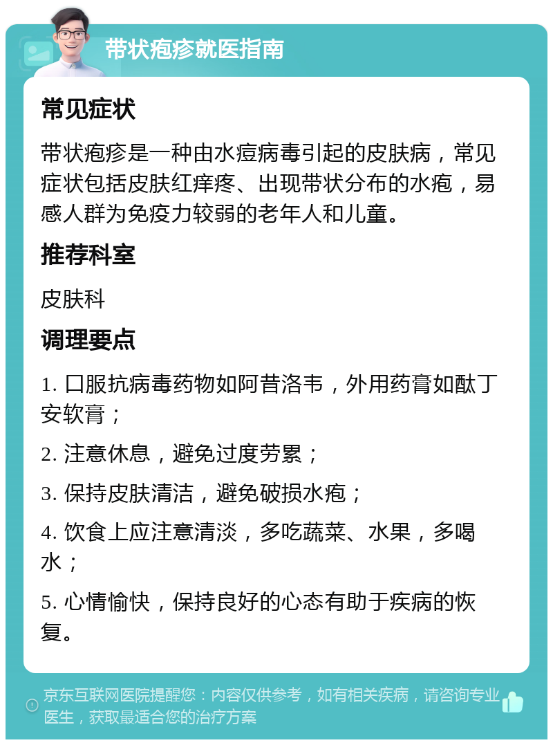 带状疱疹就医指南 常见症状 带状疱疹是一种由水痘病毒引起的皮肤病，常见症状包括皮肤红痒疼、出现带状分布的水疱，易感人群为免疫力较弱的老年人和儿童。 推荐科室 皮肤科 调理要点 1. 口服抗病毒药物如阿昔洛韦，外用药膏如酞丁安软膏； 2. 注意休息，避免过度劳累； 3. 保持皮肤清洁，避免破损水疱； 4. 饮食上应注意清淡，多吃蔬菜、水果，多喝水； 5. 心情愉快，保持良好的心态有助于疾病的恢复。