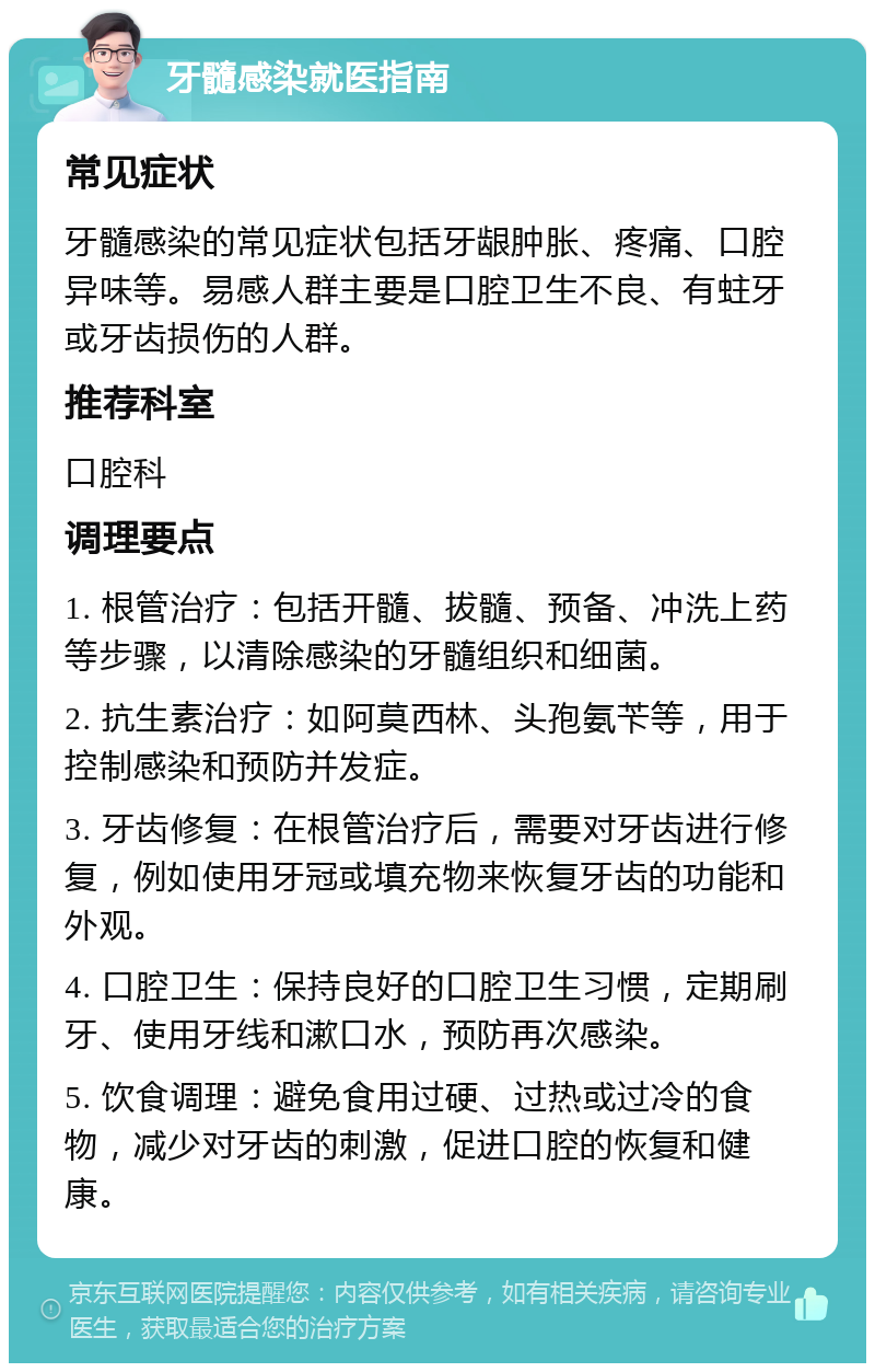 牙髓感染就医指南 常见症状 牙髓感染的常见症状包括牙龈肿胀、疼痛、口腔异味等。易感人群主要是口腔卫生不良、有蛀牙或牙齿损伤的人群。 推荐科室 口腔科 调理要点 1. 根管治疗：包括开髓、拔髓、预备、冲洗上药等步骤，以清除感染的牙髓组织和细菌。 2. 抗生素治疗：如阿莫西林、头孢氨苄等，用于控制感染和预防并发症。 3. 牙齿修复：在根管治疗后，需要对牙齿进行修复，例如使用牙冠或填充物来恢复牙齿的功能和外观。 4. 口腔卫生：保持良好的口腔卫生习惯，定期刷牙、使用牙线和漱口水，预防再次感染。 5. 饮食调理：避免食用过硬、过热或过冷的食物，减少对牙齿的刺激，促进口腔的恢复和健康。